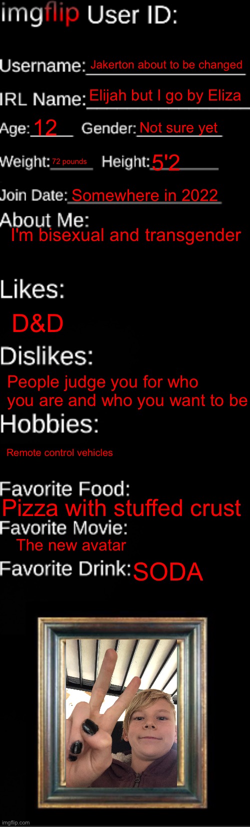 Me | Jakerton about to be changed; Elijah but I go by Eliza; 12; Not sure yet; 72 pounds; 5'2; Somewhere in 2022; I'm bisexual and transgender; D&D; People judge you for who you are and who you want to be; Remote control vehicles; Pizza with stuffed crust; The new avatar; SODA | image tagged in imgflip id card | made w/ Imgflip meme maker