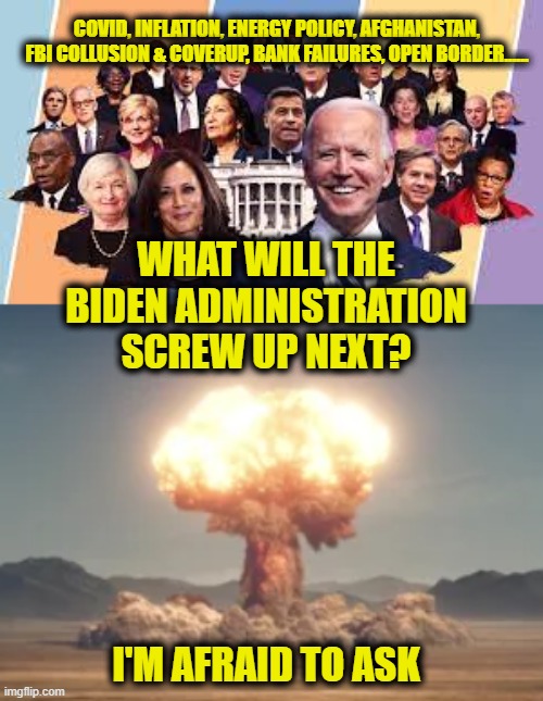 Dream Team | COVID, INFLATION, ENERGY POLICY, AFGHANISTAN,
FBI COLLUSION & COVERUP, BANK FAILURES, OPEN BORDER...... WHAT WILL THE
BIDEN ADMINISTRATION
SCREW UP NEXT? I'M AFRAID TO ASK | image tagged in joe biden | made w/ Imgflip meme maker