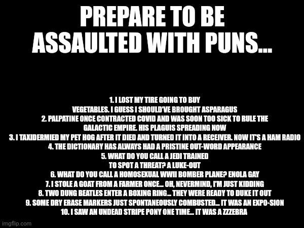 Pun onslaught | PREPARE TO BE ASSAULTED WITH PUNS... 1. I LOST MY TIRE GOING TO BUY VEGETABLES. I GUESS I SHOULD'VE BROUGHT ASPARAGUS
2. PALPATINE ONCE CONTRACTED COVID AND WAS SOON TOO SICK TO RULE THE GALACTIC EMPIRE. HIS PLAGUIS SPREADING NOW
3. I TAXIDERMIED MY PET HOG AFTER IT DIED AND TURNED IT INTO A RECEIVER. NOW IT'S A HAM RADIO
4. THE DICTIONARY HAS ALWAYS HAD A PRISTINE OUT-WORD APPEARANCE
5. WHAT DO YOU CALL A JEDI TRAINED TO SPOT A THREAT? A LUKE-OUT
6. WHAT DO YOU CALL A HOMOSEXUAL WWII BOMBER PLANE? ENOLA GAY
7. I STOLE A GOAT FROM A FARMER ONCE... OH, NEVERMIND, I'M JUST KIDDING
8. TWO DUNG BEATLES ENTER A BOXING RING... THEY WERE READY TO DUKE IT OUT
9. SOME DRY ERASE MARKERS JUST SPONTANEOUSLY COMBUSTED... IT WAS AN EXPO-SION
10. I SAW AN UNDEAD STRIPE PONY ONE TIME... IT WAS A ZZZEBRA | image tagged in puns | made w/ Imgflip meme maker