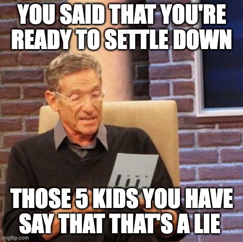 Maury Lie Detector Meme | YOU SAID THAT YOU'RE READY TO SETTLE DOWN; THOSE 5 KIDS YOU HAVE SAY THAT THAT'S A LIE | image tagged in memes,maury lie detector | made w/ Imgflip meme maker
