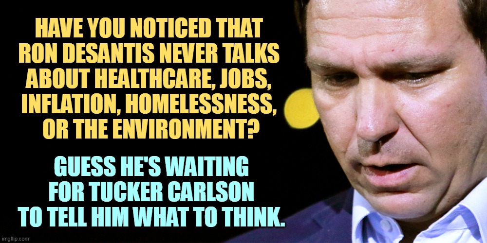 Ron DeSantis making up another meaningless political stunt | HAVE YOU NOTICED THAT 
RON DESANTIS NEVER TALKS 
ABOUT HEALTHCARE, JOBS, 
INFLATION, HOMELESSNESS, 
OR THE ENVIRONMENT? GUESS HE'S WAITING FOR TUCKER CARLSON TO TELL HIM WHAT TO THINK. | image tagged in ron desantis making up another meaningless political stunt,ron desantis,healthcare,jobs,inflation,tucker carlson | made w/ Imgflip meme maker