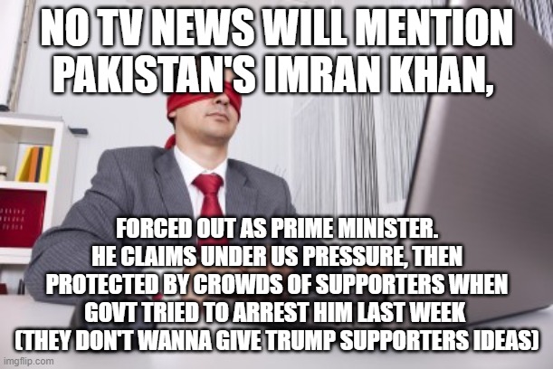 Blindfolded | NO TV NEWS WILL MENTION PAKISTAN'S IMRAN KHAN, FORCED OUT AS PRIME MINISTER. HE CLAIMS UNDER US PRESSURE, THEN PROTECTED BY CROWDS OF SUPPORTERS WHEN GOVT TRIED TO ARREST HIM LAST WEEK  (THEY DON'T WANNA GIVE TRUMP SUPPORTERS IDEAS) | image tagged in blindfolded | made w/ Imgflip meme maker