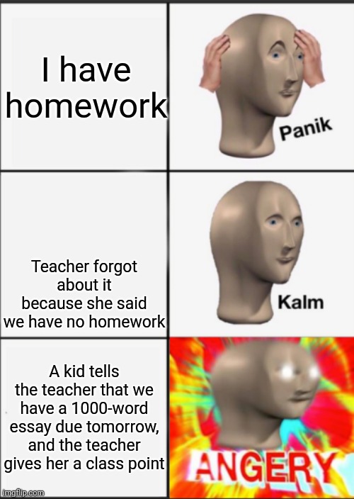 Panik Kalm Angery | I have homework; Teacher forgot about it because she said we have no homework; A kid tells the teacher that we have a 1000-word essay due tomorrow, and the teacher gives her a class point | image tagged in panik kalm angery | made w/ Imgflip meme maker