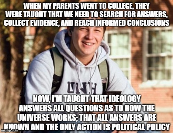 College Freshman | WHEN MY PARENTS WENT TO COLLEGE, THEY WERE TAUGHT THAT WE NEED TO SEARCH FOR ANSWERS, COLLECT EVIDENCE, AND REACH INFORMED CONCLUSIONS; NOW, I'M TAUGHT THAT IDEOLOGY ANSWERS ALL QUESTIONS AS TO HOW THE UNIVERSE WORKS; THAT ALL ANSWERS ARE KNOWN AND THE ONLY ACTION IS POLITICAL POLICY | image tagged in memes,college freshman | made w/ Imgflip meme maker