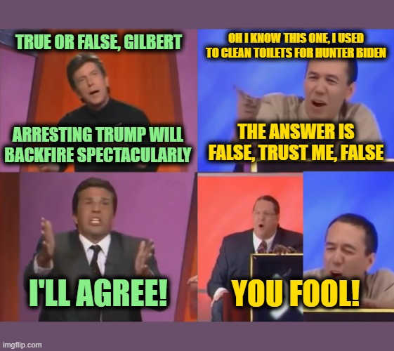 Trump to be Arrested Tuesday | OH I KNOW THIS ONE, I USED TO CLEAN TOILETS FOR HUNTER BIDEN; TRUE OR FALSE, GILBERT; ARRESTING TRUMP WILL BACKFIRE SPECTACULARLY; THE ANSWER IS FALSE, TRUST ME, FALSE; I'LL AGREE! YOU FOOL! | image tagged in you fool | made w/ Imgflip meme maker