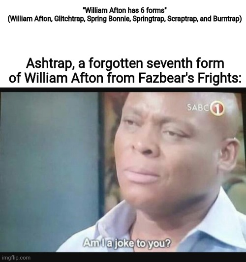 Am I a joke to you? | "William Afton has 6 forms"

(William Afton, Glitchtrap, Spring Bonnie, Springtrap, Scraptrap, and Burntrap); Ashtrap, a forgotten seventh form of William Afton from Fazbear's Frights: | image tagged in am i a joke to you | made w/ Imgflip meme maker
