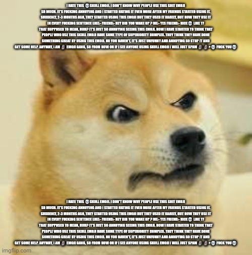 Doge hates skull emoji | I HATE THIS 💀SKULL EMOJI. I DON'T KNOW WHY PEOPLE USE THIS SHIT EMOJI SO MUCH. IT'S FUCKING ANNOYING AND I STARTED HATING IT EVEN MORE AFTER MY FRIENDS STARTED USING IT. SUDDENLY, 2-3 MONTHS AGO, THEY STARTED USING THIS EMOJI BUT THEY USED IT RARELY, BUT NOW THEY USE IT IN EVERY FUCKING SENTENCE LIKE:- FRIEND:- HEY DID YOU WAKE UP ? ME:- YES FRIEND:- NICE💀 LIKE TF THAT SUPPOSED TO MEAN, HUH? IT'S JUST SO ANNOYING SEEING THIS EMOJI. NOW I HAVE STARTED TO THINK THAT PEOPLE WHO USE THIS SKULL EMOJI HAVE SOME TYPE OF SUPERIORITY COMPLEX. THEY THINK THEY HAVE DONE SOMETHING GREAT BY USING THIS EMOJI. NO YOU HAVEN'T, IT'S JUST UNFUNNY AND ANNOYING SO STOP IT AND GET SOME HELP. ANYWAY, I AM 🗿 EMOJI GANG, SO FROM NOW ON IF I SEE ANYONE USING SKULL EMOJI I WILL JUST SPAM 🗿 🗿>💀 FUCK YOU💀; I HATE THIS 💀SKULL EMOJI. I DON'T KNOW WHY PEOPLE USE THIS SHIT EMOJI SO MUCH. IT'S FUCKING ANNOYING AND I STARTED HATING IT EVEN MORE AFTER MY FRIENDS STARTED USING IT. SUDDENLY, 2-3 MONTHS AGO, THEY STARTED USING THIS EMOJI BUT THEY USED IT RARELY, BUT NOW THEY USE IT IN EVERY FUCKING SENTENCE LIKE:- FRIEND:- HEY DID YOU WAKE UP ? ME:- YES FRIEND:- NICE💀 LIKE TF THAT SUPPOSED TO MEAN, HUH? IT'S JUST SO ANNOYING SEEING THIS EMOJI. NOW I HAVE STARTED TO THINK THAT PEOPLE WHO USE THIS SKULL EMOJI HAVE SOME TYPE OF SUPERIORITY COMPLEX. THEY THINK THEY HAVE DONE SOMETHING GREAT BY USING THIS EMOJI. NO YOU HAVEN'T, IT'S JUST UNFUNNY AND ANNOYING SO STOP IT AND GET SOME HELP. ANYWAY, I AM 🗿 EMOJI GANG, SO FROM NOW ON IF I SEE ANYONE USING SKULL EMOJI I WILL JUST SPAM 🗿 🗿>💀 FUCK YOU💀 | image tagged in angry doge,copypasta,skull emoji,moai | made w/ Imgflip meme maker