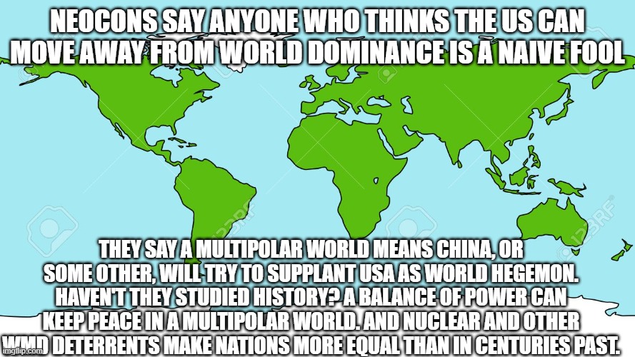 World map | NEOCONS SAY ANYONE WHO THINKS THE US CAN MOVE AWAY FROM WORLD DOMINANCE IS A NAIVE FOOL; THEY SAY A MULTIPOLAR WORLD MEANS CHINA, OR SOME OTHER, WILL TRY TO SUPPLANT USA AS WORLD HEGEMON. HAVEN'T THEY STUDIED HISTORY? A BALANCE OF POWER CAN KEEP PEACE IN A MULTIPOLAR WORLD. AND NUCLEAR AND OTHER WMD DETERRENTS MAKE NATIONS MORE EQUAL THAN IN CENTURIES PAST. | image tagged in world map | made w/ Imgflip meme maker