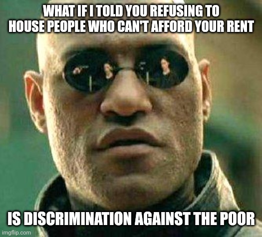 If I call it discrimination, it's illegal | WHAT IF I TOLD YOU REFUSING TO HOUSE PEOPLE WHO CAN'T AFFORD YOUR RENT; IS DISCRIMINATION AGAINST THE POOR | image tagged in what if i told you | made w/ Imgflip meme maker