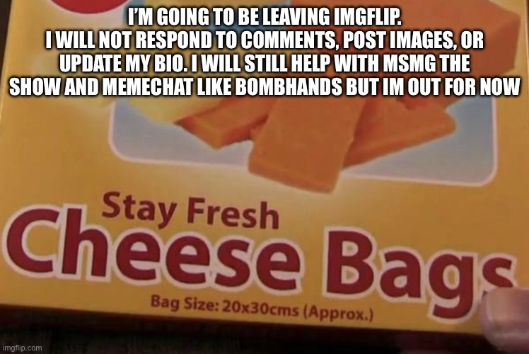 (n wodr | I’M GOING TO BE LEAVING IMGFLIP.
I WILL NOT RESPOND TO COMMENTS, POST IMAGES, OR UPDATE MY BIO. I WILL STILL HELP WITH MSMG THE SHOW AND MEMECHAT LIKE BOMBHANDS BUT IM OUT FOR NOW | image tagged in stay fresh cheese bags | made w/ Imgflip meme maker