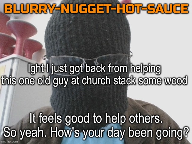 Blurry-nugget-hot-sauce | Ight I just got back from helping this one old guy at church stack some wood; It feels good to help others. So yeah. How's your day been going? | image tagged in blurry-nugget-hot-sauce | made w/ Imgflip meme maker