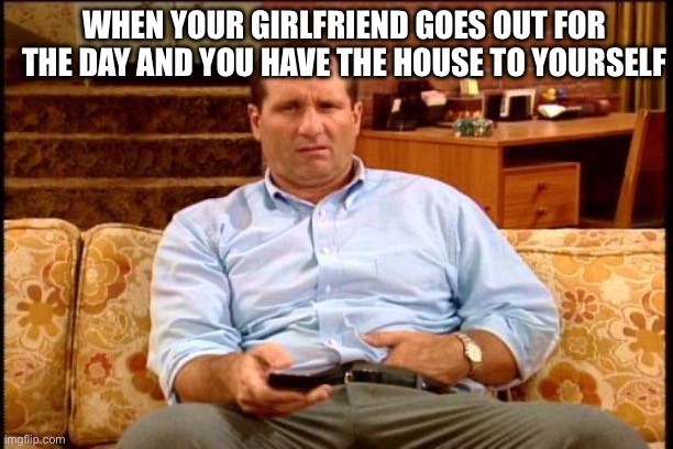 When Your Girlfriend Goes Out For The Day | WHEN YOUR GIRLFRIEND GOES OUT FOR THE DAY AND YOU HAVE THE HOUSE TO YOURSELF | image tagged in al bundy,girlfriend goes out,married with children,home alone,time for yourself | made w/ Imgflip meme maker