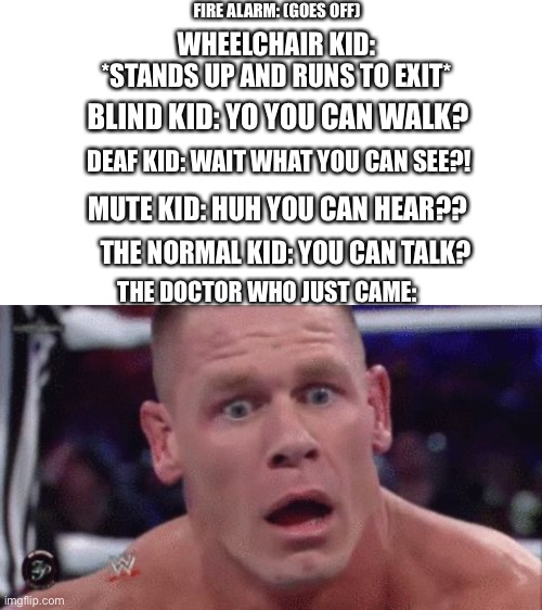 POV: the doctor who just came | FIRE ALARM: (GOES OFF); WHEELCHAIR KID: *STANDS UP AND RUNS TO EXIT*; BLIND KID: YO YOU CAN WALK? DEAF KID: WAIT WHAT YOU CAN SEE?! MUTE KID: HUH YOU CAN HEAR?? THE NORMAL KID: YOU CAN TALK? THE DOCTOR WHO JUST CAME: | image tagged in tahregg john cena meme | made w/ Imgflip meme maker