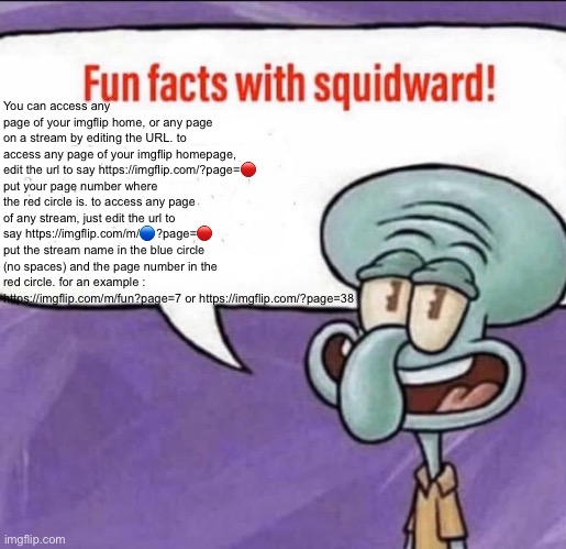 Fun Facts with Squidward | You can access any page of your imgflip home, or any page on a stream by editing the URL. to access any page of your imgflip homepage, edit the url to say https://imgflip.com/?page=🔴 put your page number where the red circle is. to access any page of any stream, just edit the url to say https://imgflip.com/m/🔵?page=🔴 put the stream name in the blue circle (no spaces) and the page number in the red circle. for an example : https://imgflip.com/m/fun?page=7 or https://imgflip.com/?page=38 | image tagged in fun facts with squidward | made w/ Imgflip meme maker