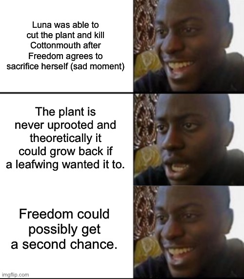 I have a goofy ahh theory | Luna was able to cut the plant and kill Cottonmouth after Freedom agrees to sacrifice herself (sad moment); The plant is never uprooted and theoretically it could grow back if a leafwing wanted it to. Freedom could possibly get a second chance. | image tagged in oh yeah oh no | made w/ Imgflip meme maker