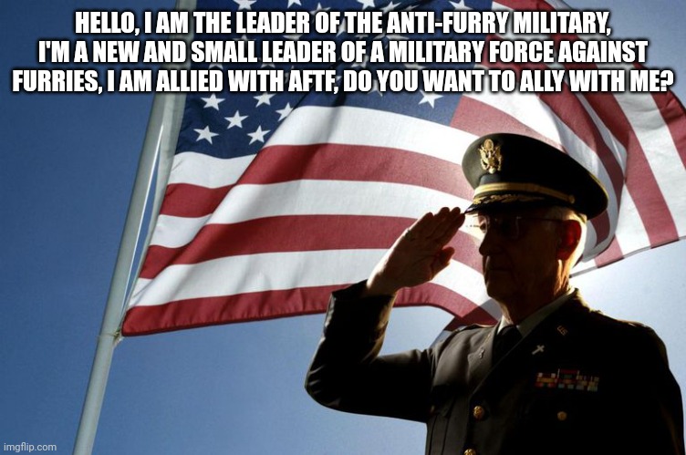 army salute | HELLO, I AM THE LEADER OF THE ANTI-FURRY MILITARY, I'M A NEW AND SMALL LEADER OF A MILITARY FORCE AGAINST FURRIES, I AM ALLIED WITH AFTF, DO YOU WANT TO ALLY WITH ME? | image tagged in army salute | made w/ Imgflip meme maker