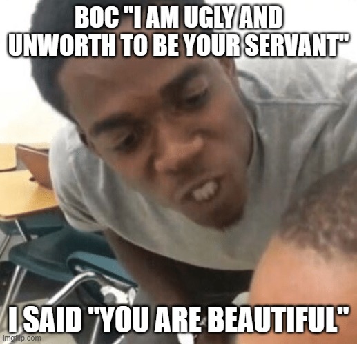 Angry Black Dude in your Ear | BOC "I AM UGLY AND UNWORTH TO BE YOUR SERVANT"; I SAID "YOU ARE BEAUTIFUL" | image tagged in angry black dude in your ear | made w/ Imgflip meme maker