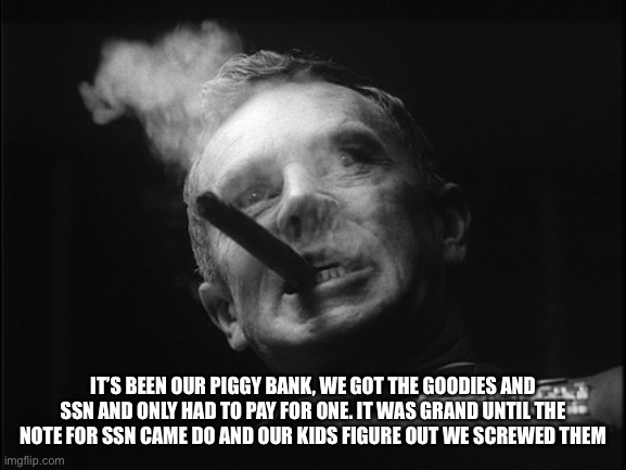General Ripper (Dr. Strangelove) | IT’S BEEN OUR PIGGY BANK, WE GOT THE GOODIES AND SSN AND ONLY HAD TO PAY FOR ONE. IT WAS GRAND UNTIL THE NOTE FOR SSN CAME DO AND OUR KIDS F | image tagged in general ripper dr strangelove | made w/ Imgflip meme maker