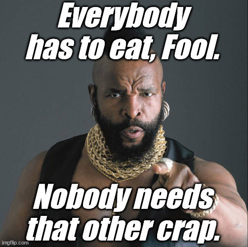 Mr. T, fool | Everybody has to eat, Fool. Nobody needs that other crap. | image tagged in mr t fool | made w/ Imgflip meme maker