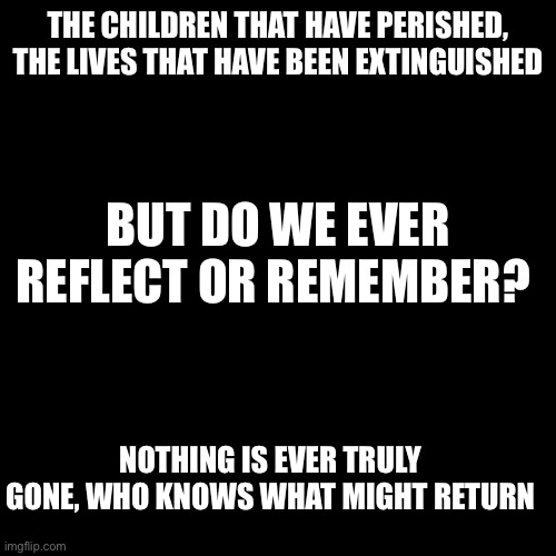 Memories untouched, lives forgotten | THE CHILDREN THAT HAVE PERISHED, THE LIVES THAT HAVE BEEN EXTINGUISHED; BUT DO WE EVER REFLECT OR REMEMBER? NOTHING IS EVER TRULY GONE, WHO KNOWS WHAT MIGHT RETURN | image tagged in black box | made w/ Imgflip meme maker