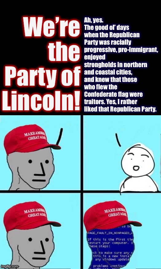 “Party of Lincoln”: FIFY | We’re the Party of Lincoln! Ah, yes. The good ol’ days when the Republican Party was racially progressive, pro-immigrant, enjoyed strongholds in northern and coastal cities, and knew that those who flew the Confederate flag were traitors. Yes, I rather liked that Republican Party. | image tagged in npc maga blue screen fixed textboxes | made w/ Imgflip meme maker