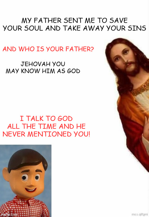 Davey & Jesus | MY FATHER SENT ME TO SAVE YOUR SOUL AND TAKE AWAY YOUR SINS; AND WHO IS YOUR FATHER? JEHOVAH YOU MAY KNOW HIM AS GOD; I TALK TO GOD ALL THE TIME AND HE NEVER MENTIONED YOU! | image tagged in davey jesus | made w/ Imgflip meme maker