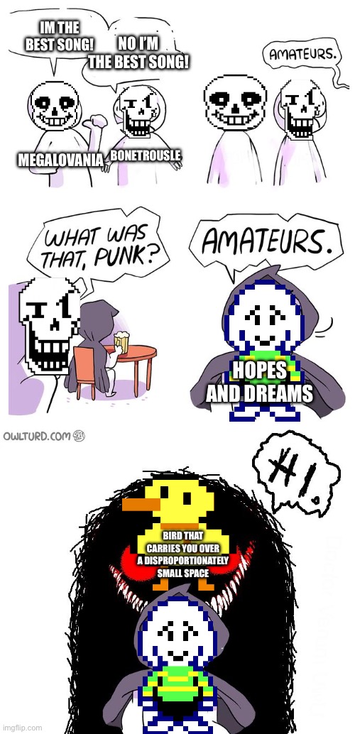 Amateurs 3.0 | IM THE BEST SONG! NO I’M THE BEST SONG! MEGALOVANIA BONETROUSLE HOPES AND DREAMS BIRD THAT CARRIES YOU OVER A DISPROPORTIONATELY SMALL SPACE | image tagged in amateurs 3 0 | made w/ Imgflip meme maker