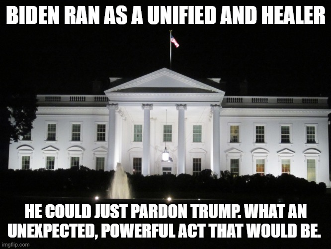 I know - not gonna happen | BIDEN RAN AS A UNIFIED AND HEALER; HE COULD JUST PARDON TRUMP. WHAT AN UNEXPECTED, POWERFUL ACT THAT WOULD BE. | image tagged in white house at night | made w/ Imgflip meme maker