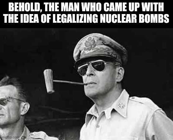 MacArthur | BEHOLD, THE MAN WHO CAME UP WITH THE IDEA OF LEGALIZING NUCLEAR BOMBS | image tagged in macarthur | made w/ Imgflip meme maker