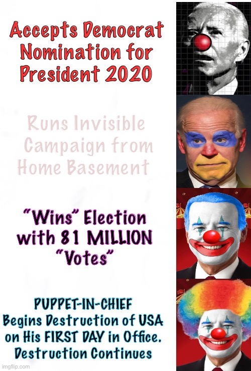 Ringling Brothers, Barnum & BIDEN | Accepts Democrat
Nomination for
President 2020; Runs Invisible 
Campaign from
Home Basement; “Wins” Election
with 81 MILLION
“Votes”; PUPPET-IN-CHIEF
Begins Destruction of USA
on His FIRST DAY in Office.
Destruction Continues | image tagged in memes,u get what u pay for,americas respect n reputation has returned,i feel so good now that trump is gone,fjb voters kissmyass | made w/ Imgflip meme maker