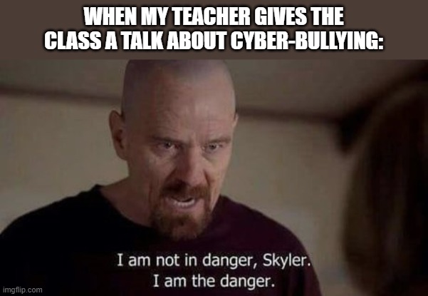 I am the danger | WHEN MY TEACHER GIVES THE CLASS A TALK ABOUT CYBER-BULLYING: | image tagged in i am the danger | made w/ Imgflip meme maker