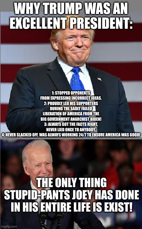 Why Trump was good and why Biden is doo-doo. | WHY TRUMP WAS AN EXCELLENT PRESIDENT:; 1: STOPPED OPPONENTS FROM EXPRESSING INCORRECT IDEAS.
2: PROUDLY LED HIS SUPPORTERS DURING THE SADLY FAILED LIBERATION OF AMERICA FROM THE BIG GOVERNMENT ANARCHIST BIDEN!
3: ALWAYS GOT THE FACTS RIGHT, NEVER LIED ONCE TO ANYBODY.
4: NEVER SLACKED OFF, WAS ALWAYS WORKING 24/7 TO ENSURE AMERICA WAS GOOD! THE ONLY THING STUPID-PANTS JOEY HAS DONE IN HIS ENTIRE LIFE IS EXIST! | image tagged in trump and biden,so funny,accurate,trump is perfect,donald trump,trump should lead the solar system | made w/ Imgflip meme maker