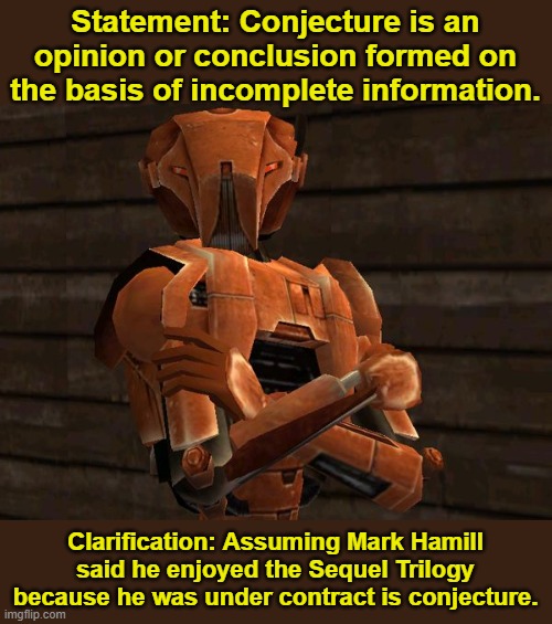 HK-47 | Statement: Conjecture is an opinion or conclusion formed on the basis of incomplete information. Clarification: Assuming Mark Hamill said he enjoyed the Sequel Trilogy because he was under contract is conjecture. | image tagged in hk-47 | made w/ Imgflip meme maker