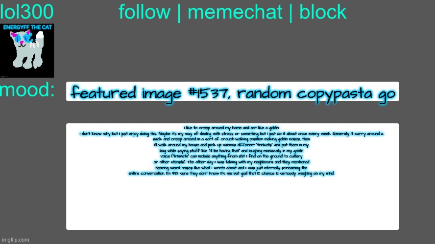 Lol300 announcement temp 3 | featured image #1537, random copypasta go; I like to creep around my home and act like a goblin

I don’t know why but I just enjoy doing this. Maybe it’s my way of dealing with stress or something but I just do it about once every week. Generally I’ll carry around a sack and creep around in a sort of crouch-walking position making goblin noises, then I’ll walk around my house and pick up various different “trinkets” and put them in my bag while saying stuff like “I’ll be having that” and laughing maniacally in my goblin voice (“trinkets” can include anything from shit I find on the ground to cutlery or other utensils). The other day I was talking with my neighbours and they mentioned hearing weird noises like what I wrote about and I was just internally screaming the entire conversation. I’m 99% sure they don’t know it’s me but god that 1% chance is seriously weighing on my mind. | image tagged in lol300 announcement temp 3 | made w/ Imgflip meme maker