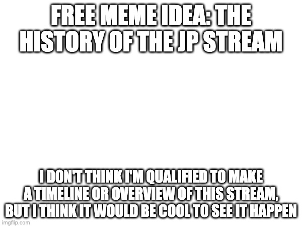 Free meme idea | FREE MEME IDEA: THE HISTORY OF THE JP STREAM; I DON'T THINK I'M QUALIFIED TO MAKE A TIMELINE OR OVERVIEW OF THIS STREAM, BUT I THINK IT WOULD BE COOL TO SEE IT HAPPEN | image tagged in meme,meme ideas | made w/ Imgflip meme maker