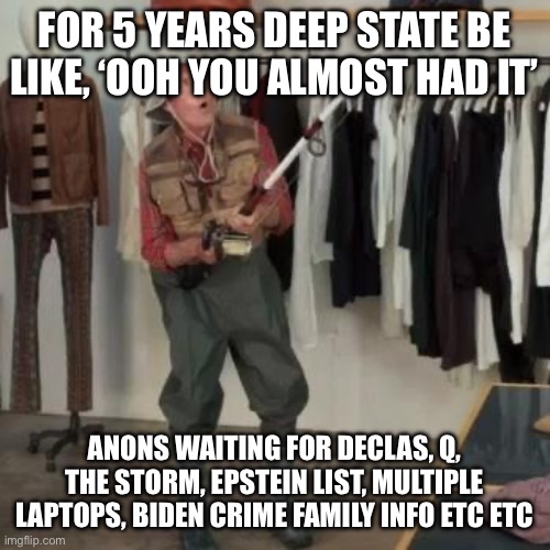 State Farm Fisherman  | FOR 5 YEARS DEEP STATE BE LIKE, ‘OOH YOU ALMOST HAD IT’; ANONS WAITING FOR DECLAS, Q, THE STORM, EPSTEIN LIST, MULTIPLE LAPTOPS, BIDEN CRIME FAMILY INFO ETC ETC | image tagged in state farm fisherman | made w/ Imgflip meme maker