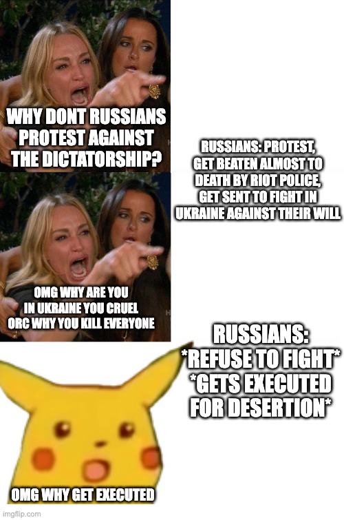 WHY DONT RUSSIANS PROTEST AGAINST THE DICTATORSHIP? RUSSIANS: PROTEST, GET BEATEN ALMOST TO DEATH BY RIOT POLICE, GET SENT TO FIGHT IN UKRAINE AGAINST THEIR WILL; OMG WHY ARE YOU IN UKRAINE YOU CRUEL ORC WHY YOU KILL EVERYONE; RUSSIANS: *REFUSE TO FIGHT*

*GETS EXECUTED FOR DESERTION*; OMG WHY GET EXECUTED | image tagged in woman yelling at cat | made w/ Imgflip meme maker