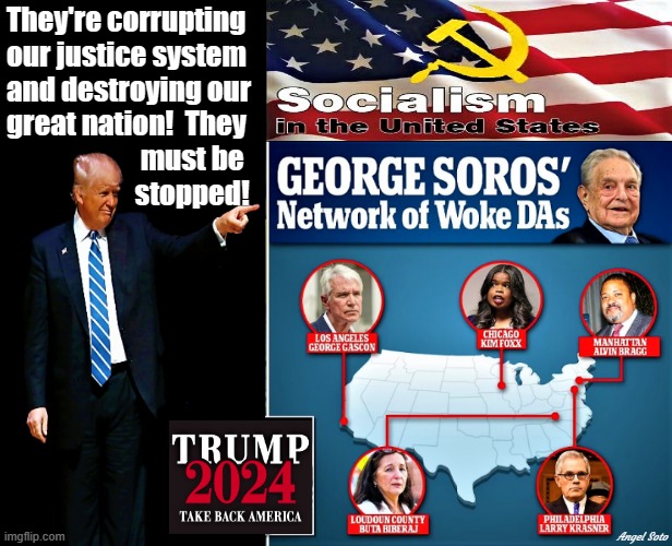 trump points to soros socialist woke DAs | They're corrupting
our justice system
and destroying our
great nation!  They
                        must be 
                       stopped! Angel Soto | image tagged in donald trump,george soros,communist socialist,2024 elections,america,woke | made w/ Imgflip meme maker