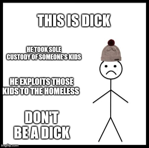 Don't be a dick | THIS IS DICK; HE TOOK SOLE CUSTODY OF SOMEONE'S KIDS; HE EXPLOITS THOSE KIDS TO THE HOMELESS; DON'T BE A DICK | image tagged in don't be like bill,dick | made w/ Imgflip meme maker