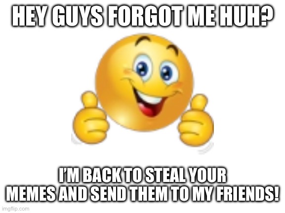 Yep | HEY GUYS FORGOT ME HUH? I’M BACK TO STEAL YOUR MEMES AND SEND THEM TO MY FRIENDS! | image tagged in blank white template | made w/ Imgflip meme maker