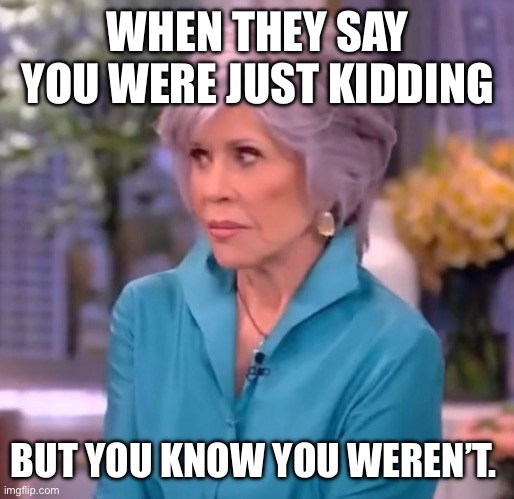 Jane Fonda not kidding | WHEN THEY SAY YOU WERE JUST KIDDING; BUT YOU KNOW YOU WEREN’T. | image tagged in jane fonda not kidding | made w/ Imgflip meme maker