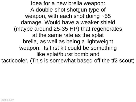 Haha funny scout tf2 in squid game | Idea for a new brella weapon:
A double-shot shotgun type of weapon, with each shot doing ~55 damage. Would have a weaker shield (maybe around 25-35 HP) that regenerates at the same rate as the splat brella, as well as being a lightweight weapon. Its first kit could be something like splat/burst bomb and tacticooler. (This is somewhat based off the tf2 scout) | image tagged in blank white template | made w/ Imgflip meme maker