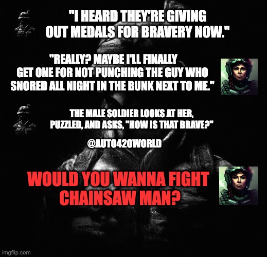 COD VS CHAINSAWMAN | "I HEARD THEY'RE GIVING OUT MEDALS FOR BRAVERY NOW."; "REALLY? MAYBE I'LL FINALLY GET ONE FOR NOT PUNCHING THE GUY WHO SNORED ALL NIGHT IN THE BUNK NEXT TO ME."; THE MALE SOLDIER LOOKS AT HER, PUZZLED, AND ASKS, "HOW IS THAT BRAVE?"; @AUTO420WORLD; WOULD YOU WANNA FIGHT 
CHAINSAW MAN? | image tagged in call of duty,chainsaw man,playstation,anime meme,funny memes | made w/ Imgflip meme maker