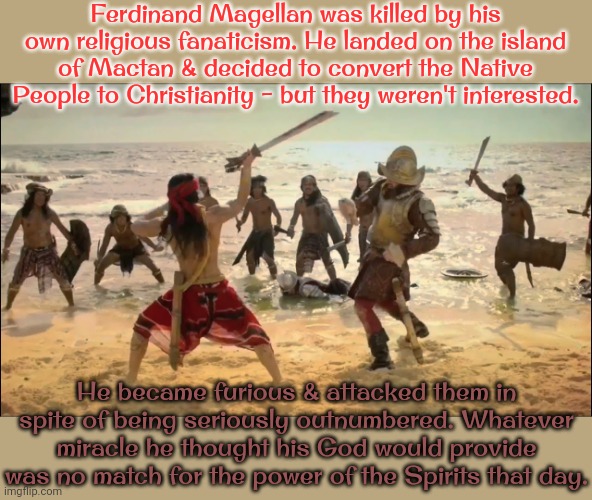 Cultural imperialism. | Ferdinand Magellan was killed by his own religious fanaticism. He landed on the island of Mactan & decided to convert the Native People to Christianity - but they weren't interested. He became furious & attacked them in spite of being seriously outnumbered. Whatever miracle he thought his God would provide was no match for the power of the Spirits that day. | image tagged in death of ferdinand magellan,colonialism,asia,fascism,history,philippines | made w/ Imgflip meme maker