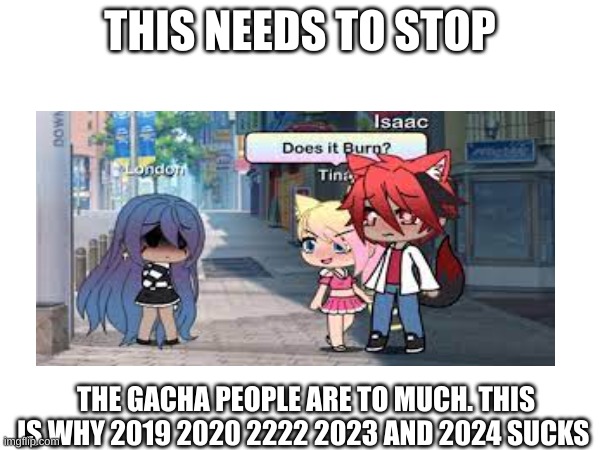 THIS NEEDS TO STOP; THE GACHA PEOPLE ARE TO MUCH. THIS IS WHY 2019 2020 2222 2023 AND 2024 SUCKS | image tagged in gacha life,life sucks | made w/ Imgflip meme maker