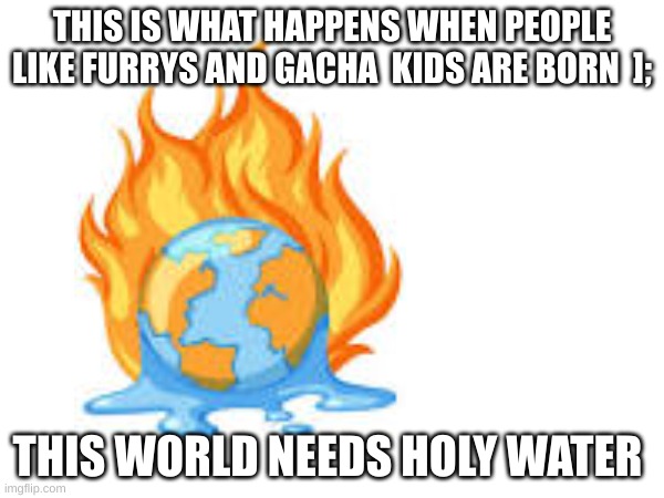 this world needs to be fixed | THIS IS WHAT HAPPENS WHEN PEOPLE LIKE FURRYS AND GACHA  KIDS ARE BORN  ];; THIS WORLD NEEDS HOLY WATER | image tagged in fire | made w/ Imgflip meme maker