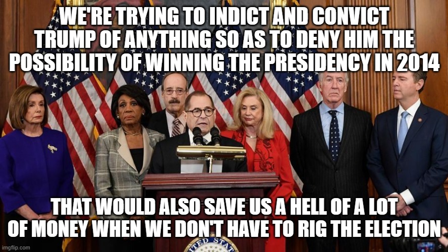 House Democrats | WE'RE TRYING TO INDICT AND CONVICT TRUMP OF ANYTHING SO AS TO DENY HIM THE POSSIBILITY OF WINNING THE PRESIDENCY IN 2014; THAT WOULD ALSO SAVE US A HELL OF A LOT OF MONEY WHEN WE DON'T HAVE TO RIG THE ELECTION | image tagged in house democrats | made w/ Imgflip meme maker
