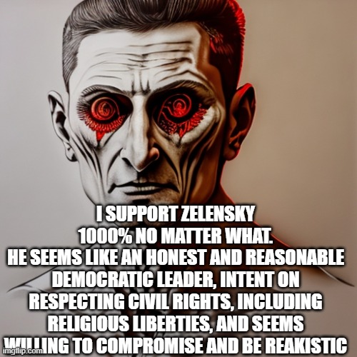I SUPPORT ZELENSKY 1000% NO MATTER WHAT.
HE SEEMS LIKE AN HONEST AND REASONABLE DEMOCRATIC LEADER, INTENT ON RESPECTING CIVIL RIGHTS, INCLUDING RELIGIOUS LIBERTIES, AND SEEMS WILLING TO COMPROMISE AND BE REAKISTIC | image tagged in memes | made w/ Imgflip meme maker