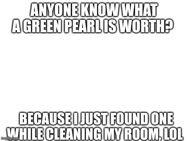 ANYONE KNOW WHAT A GREEN PEARL IS WORTH? BECAUSE I JUST FOUND ONE WHILE CLEANING MY ROOM, LOL | image tagged in green pearl | made w/ Imgflip meme maker