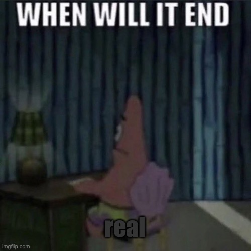 When will it end? | real | image tagged in when will it end | made w/ Imgflip meme maker